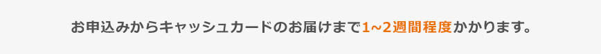 お申込からキャッシュカードのお届けまで1~2週間程度かかります。