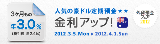 「外貨預金フェア 2012」
人気の豪ドル定期預金 金利アップ！
3ヶ月もの 年3.0％（税引後 年2.4％） 
2012.3.5.Mon→2012.4.1.Sun