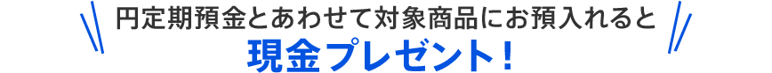 円定期預金とあわせて対象商品にお預入れると現金プレゼント!