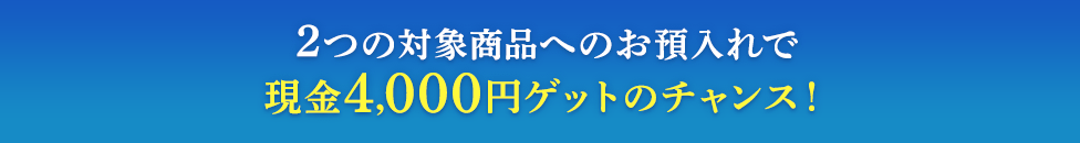 2つの対象商品へのお預入れで現金4,000円ゲットのチャンス!
