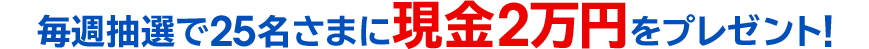 毎週抽選で25名さまに現金2万円をプレゼント!