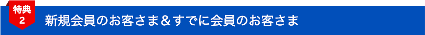 特典2 新規会員のお客さま&すでに会員のお客さま
