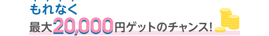 もれなく最大20,000円ゲットのチャンス！