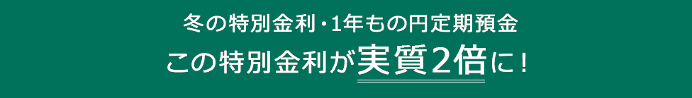 冬の特別金利・1年もの円定期預金この特別金利が実質2倍に!