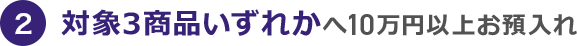 2 対象3商品いずれかへ10万円以上お預入れ