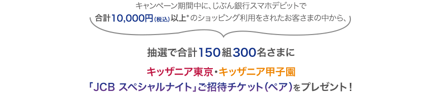 キャンペーン期間中に、じぶん銀行スマホデビットで合計10,000円以上*のショッピング利用をされたお客さまの中から、抽選で合計150組300名さまにキッザニア東京・キッザニア甲子園「JCB スペシャルナイト」チケット(ペア)をプレゼント!