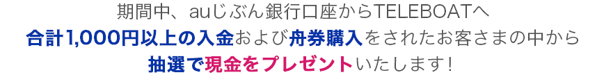 期間中、auじぶん銀行口座からTELEBOATへ合計1,000円以上の入金および舟券購入をされたお客さまの中から、抽選で現金をプレゼントいたします！
