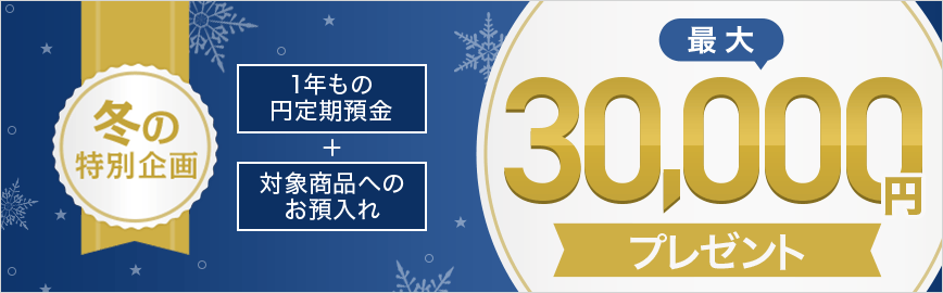 冬の特別企画 1年もの円定期預金+対象商品へのお預入れ 最大30,000円プレゼント