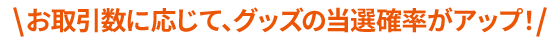 お取引数に応じて、グッズの当選確率がアップ!
