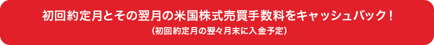 初回約定月とその翌月の米国株式売買手数料をキャッシュバック！（初回約定月の翌々月末に入金予定）