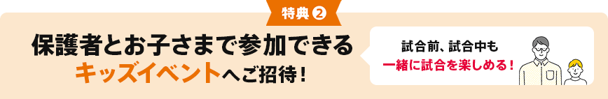 特典②保護者とお子さまで参加できるキッズイベントへご招待! 試合前、試合中も一緒に試合を楽しめる!