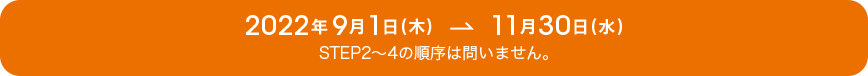 2022年9月1日(木)→11月30日(水)STEP2~4の順序は問いません。