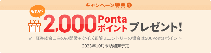 キャンペーン特典① もれなく2,000Pontaポイントプレゼント! ※証券総合口座のみ開設+クイズ正解&エントリーの場合は500Pontaポイント 2023年10月末頃加算予定