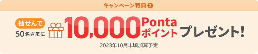 キャンペーン特典② 抽せんで50名さまに10,000Pontaポイントプレゼント! 2023年10月末頃加算予定