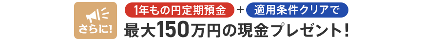 さらに!1年もの円定期預金+適用条件クリアで最大150万円の現金プレゼント!