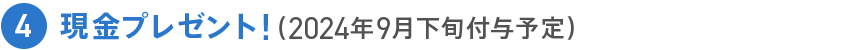 4 現金プレゼント！(2024年9月下旬付与予定）
