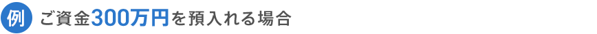 例 ご資金300万円を預入れる場合