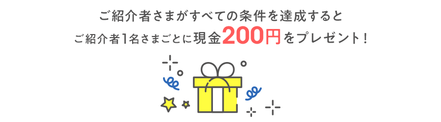 ご紹介者さまがすべての条件を達成すると ご紹介者1名さまごとに現金200円をプレゼント！