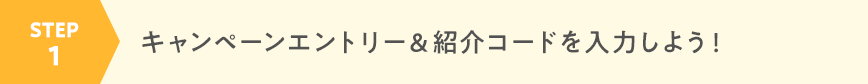 STEP1 キャンペーンエントリー＆紹介コードを入力しよう！