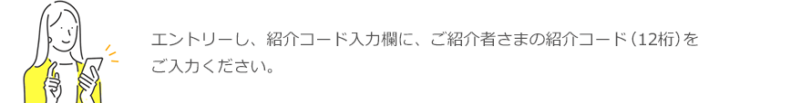 エントリーし、紹介コード入力欄に、ご紹介者さまの紹介コード（12桁）をご入力ください。