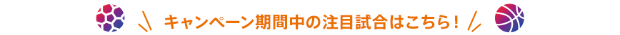 キャンペーン期間中の注目試合はこちら！