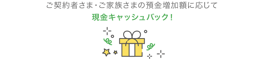 ご契約者さま・ご家族さまの預金増加額に応じて現金キャッシュバック!
