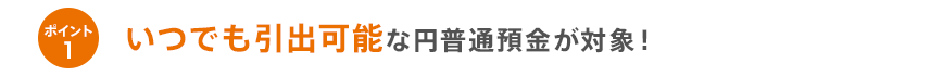ポイント1いつでも引出可能な円普通預金が対象!