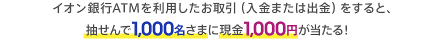 イオン銀行ATMを利用したお取引(入金または出金)をすると、抽せんで1,000名さまに現金1,000円が当たる!