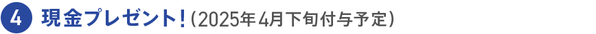 4 現金プレゼント!(2025年4月下旬付与予定)