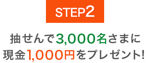 STEP2 抽せんで3,000名さまに現金1,000円をプレゼント!