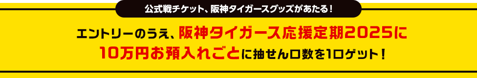 公式戦チケット、阪神タイガースグッズがあたる！ エントリーのうえ、阪神タイガース応援定期2025に10万円お預入れごとに抽せん口数を1口ゲット！