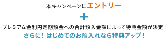本キャンペーンにエントリー+プレミアム金利円定期預金への合計預入金額によって特典金額が決定!さらに!はじめてのお預入れなら特典アップ!