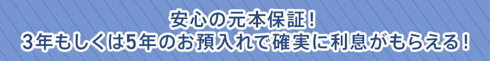 安心の元本保証!3年もしくは5年のお預入れで確実に利息がもらえる!