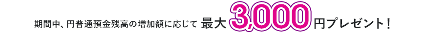 期間中、円普通預金残高の増加額に応じて最大3,000円プレゼント!