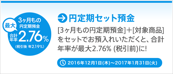 [円定期セット預金] [3ヶ月もの円定期預金]＋[対象商品]をセットでお預入れいただくと、合計年率が最大2.76％（税引前）に！