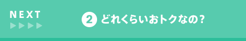 NEXT 2 どれくらいおトクなの?