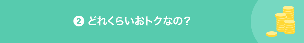 2 どれくらいおトクなの?