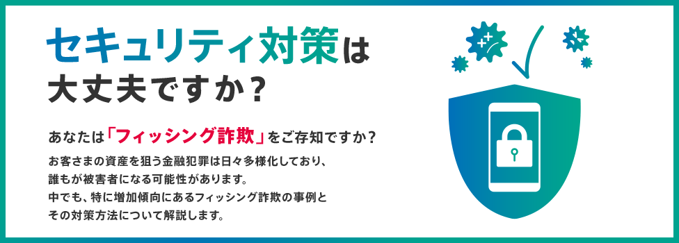 セキュリティ対策は大丈夫ですか? あなたは「フィッシング詐欺」をご存知ですか? お客さまの資産を狙う金融犯罪は日々多様化しており、誰もが被害者になる可能性があります。中でも、特に増加傾向にあるフィッシング詐欺の事例とその対策方法について解説します。