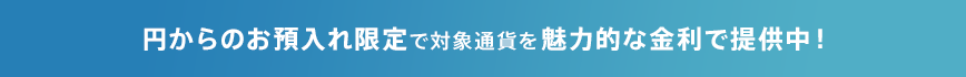 円からのお預入れ限定で対象通貨を魅力的な金利で提供中!