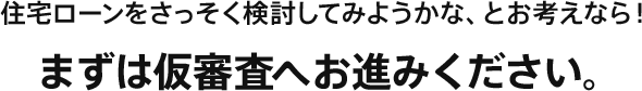 住宅ローンをさっそく検討してみようかな、とお考えなら!まずは仮審査へお進みください。