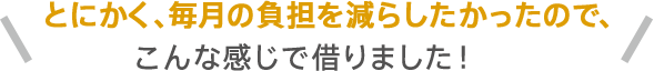 とにかく、毎月の負担を減らしたかったので、こんな感じで借りました!