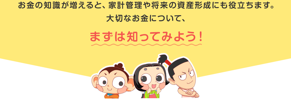 お金の知識が増えると、家計管理や将来の資産形成にも役立ちます。大切なお金について、まずは知ってみよう!