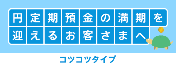 円定期預金の満期を迎えるお客さまへ コツコツタイプ