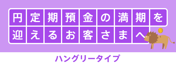 円定期預金の満期を迎えるお客さまへ ハングリータイプ