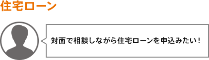 対面で相談しながら住宅ローンを申込みたい!
