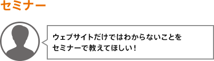 ウェブサイトだけではわからないことをセミナーで教えてほしい!