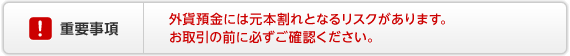外貨預金の重要事項 外貨預金には元本割れとなるリスクがあります。お取引の前に必ずご確認ください。