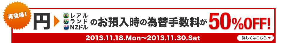 再登場！ 円→レアル ランド NZドルのお預入時の為替手数料が50％OFF! 2013.11.18.Mon～2013.11.30.Sat 詳しくはこちら