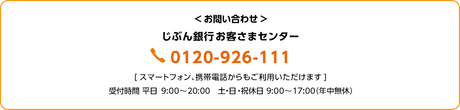 お問い合わせ:じぶん銀行お客さまセンター 0120-926-111 スマートフォン、携帯電話からもご利用いただけます 受付時間 平日 9:00~20:00 土・日・祝休日 9:00~17:00(年中無休)