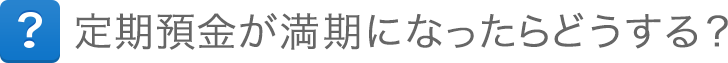 定期預金が満期になったらどうする? 定期預金が満期になったらどうする?